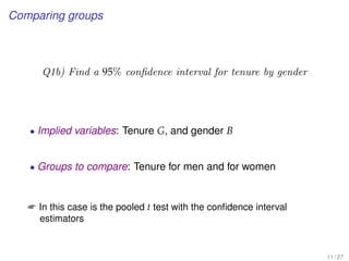 Comparing groups
Q1b) Find a 95% conﬁdence interval for tenure by gender
• Implied variables: Tenure G, and gender B
• Groups to compare: Tenure for men and for women
 In this case is the pooled t test with the conﬁdence interval
estimators
11 / 27
 