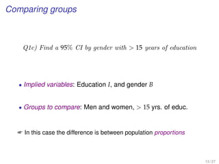 Comparing groups
Q1c) Find a 95% CI by gender with  15 years of education
• Implied variables: Education I, and gender B
• Groups to compare: Men and women,  15 yrs. of educ.
 In this case the difference is between population proportions
13 / 27
 