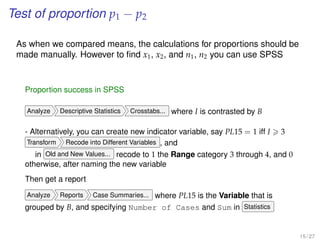 Test of proportion p1 − p2
As when we compared means, the calculations for proportions should be
made manually. However to ﬁnd x1, x2, and n1, n2 you can use SPSS
Proportion success in SPSS
Analyze Descriptive Statistics Crosstabs... where I is contrasted by B
- Alternatively, you can create new indicator variable, say PL15 = 1 iff I 3
Transform Recode into Different Variables , and
in Old and New Values... recode to 1 the Range category 3 through 4, and 0
otherwise, after naming the new variable
Then get a report
Analyze Reports Case Summaries... where PL15 is the Variable that is
grouped by B, and specifying Number of Cases and Sum in Statistics
15 / 27
 