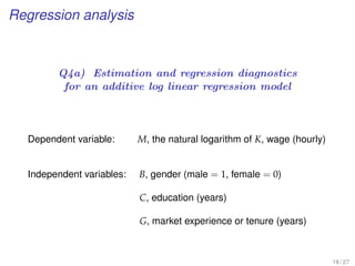 Regression analysis
Q4a) Estimation and regression diagnostics
for an additive log linear regression model
Dependent variable: M, the natural logarithm of K, wage (hourly)
Independent variables: B, gender (male = 1, female = 0)
C, education (years)
G, market experience or tenure (years)
18 / 27
 