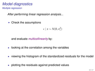 Model diagnostics
Multiple regression
After performing linear regression analysis...
Check the assumptions
| x ∼ N(0, σ2
)
and evaluate multicollinearity by:
• looking at the correlation among the variables
• viewing the histogram of the standardized residuals for the model
• plotting the residuals against predicted values
20 / 27
 
