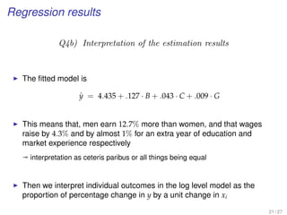 Regression results
Q4b) Interpretation of the estimation results
The ﬁtted model is
ˆy = 4.435 + .127 · B + .043 · C + .009 · G
This means that, men earn 12.7% more than women, and that wages
raise by 4.3% and by almost 1% for an extra year of education and
market experience respectively
ª interpretation as ceteris paribus or all things being equal
Then we interpret individual outcomes in the log level model as the
proportion of percentage change in y by a unit change in xi
21 / 27
 
