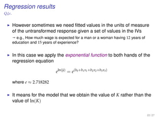 Regression results
Q4c.
However sometimes we need ﬁtted values in the units of measure
of the untransformed response given a set of values in the IVs
ª e.g., How much wage is expected for a man or a woman having 12 years of
education and 15 years of experience?
In this case we apply the exponential function to both hands of the
regression equation
eln(ˆy)
= e(b0+b1x1+b2x2+b3x3)
where e ≈ 2.718282
It means for the model that we obtain the value of K rather than the
value of ln(K)
22 / 27
 