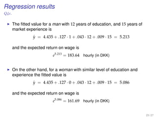 Regression results
Q4c.
The ﬁtted value for a man with 12 years of education, and 15 years of
market experience is
ˆy = 4.435 + .127 · 1 + .043 · 12 + .009 · 15 = 5.213
and the expected return on wage is
e5.213
= 183.64 hourly (in DKK)
On the other hand, for a woman with similar level of education and
experience the ﬁtted value is
ˆy = 4.435 + .127 · 0 + .043 · 12 + .009 · 15 = 5.086
and the expected return on wage is
e5.086
= 161.69 hourly (in DKK)
23 / 27
 