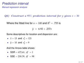 Prediction interval
Manual regression analysis
Q6) Construct a 95% prediction interval for y given x = 30
Where the ﬁtted line for n = 100 and R2 = .755 is
ˆy = 6.92 + .237x
Some descriptives for location and dispersion are:
• x = 13 and s2
x = 121
• y = 10 and s2
y = 9
And the Anova table shows:
• SSR = 672.61, df = 1
• SSE = 218.39, df = 98
24 / 27
 