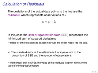 Calculation of Residuals
The deviations of the actual data points to the line are the
residuals, which represents observations of
ei = yi − ˆyi
In this case the sum of squares for error (SSE) represents the
minimized sum of squared deviations
ª basis for other statistics to assess how well the linear model ﬁts the data
 The standard error of the estimate is the square root of the
proportion of SSE and the number of observations
ª Remember that in SPSS the value of the residuals is given in the Anova
table of the regression report
20 / 28
 