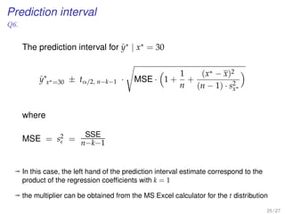 Prediction interval
Q6.
The prediction interval for ˆy∗ | x∗ = 30
ˆy∗
x∗=30 ± tα/2, n−k−1 · MSE · 1 +
1
n
+
(x∗ − x)2
(n − 1) · s2
x∗
where
MSE = s2 =
SSE
n−k−1
ª In this case, the left hand of the prediction interval estimate correspond to the
product of the regression coefﬁcients with k = 1
ª the multiplier can be obtained from the MS Excel calculator for the t distribution
25 / 27
 