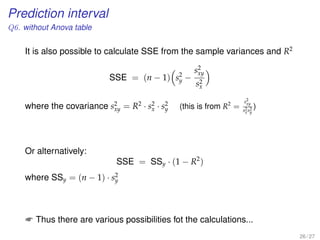 Prediction interval
Q6. without Anova table
It is also possible to calculate SSE from the sample variances and R2
SSE = (n − 1) s2
y −
s2
xy
s2
x
where the covariance s2
xy = R2
· s2
x · s2
y (this is from R2
=
s2
xy
s2
xs2
y
)
Or alternatively:
SSE = SSy · (1 − R2
)
where SSy = (n − 1) · s2
y
 Thus there are various possibilities fot the calculations...
26 / 27
 