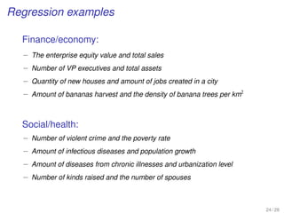 Regression examples
Finance/economy:
– The enterprise equity value and total sales
– Number of VP executives and total assets
– Quantity of new houses and amount of jobs created in a city
– Amount of bananas harvest and the density of banana trees per km2
Social/health:
– Number of violent crime and the poverty rate
– Amount of infectious diseases and population growth
– Amount of diseases from chronic illnesses and urbanization level
– Number of kinds raised and the number of spouses
24 / 28
 