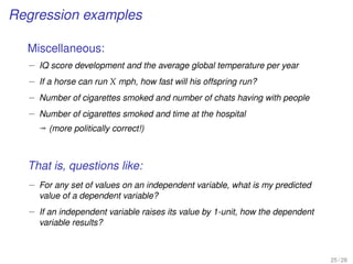 Regression examples
Miscellaneous:
– IQ score development and the average global temperature per year
– If a horse can run X mph, how fast will his offspring run?
– Number of cigarettes smoked and number of chats having with people
– Number of cigarettes smoked and time at the hospital
ª (more politically correct!)
That is, questions like:
– For any set of values on an independent variable, what is my predicted
value of a dependent variable?
– If an independent variable raises its value by 1-unit, how the dependent
variable results?
25 / 28
 