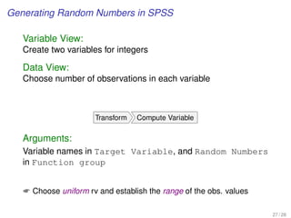 Generating Random Numbers in SPSS
Variable View:
Create two variables for integers
Data View:
Choose number of observations in each variable
Transform Compute Variable
Arguments:
Variable names in Target Variable, and Random Numbers
in Function group
 Choose uniform rv and establish the range of the obs. values
27 / 28
 