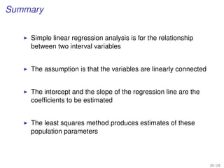 Summary
Simple linear regression analysis is for the relationship
between two interval variables
The assumption is that the variables are linearly connected
The intercept and the slope of the regression line are the
coefﬁcients to be estimated
The least squares method produces estimates of these
population parameters
28 / 28
 