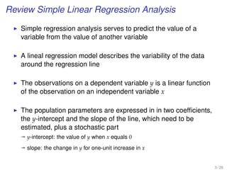 Review Simple Linear Regression Analysis
Simple regression analysis serves to predict the value of a
variable from the value of another variable
A lineal regression model describes the variability of the data
around the regression line
The observations on a dependent variable y is a linear function
of the observation on an independent variable x
The population parameters are expressed in in two coefﬁcients,
the y-intercept and the slope of the line, which need to be
estimated, plus a stochastic part
ª y-intercept: the value of y when x equals 0
ª slope: the change in y for one-unit increase in x
3 / 26
 