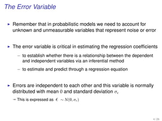 The Error Variable
Remember that in probabilistic models we need to account for
unknown and unmeasurable variables that represent noise or error
The error variable is critical in estimating the regression coefﬁcients
– to establish whether there is a relationship between the dependent
and independent variables via an inferential method
– to estimate and predict through a regression equation
Errors are independent to each other and this variable is normally
distributed with mean 0 and standard deviation σ
ª This is expressed as ∼ N(0, σ )
4 / 26
 