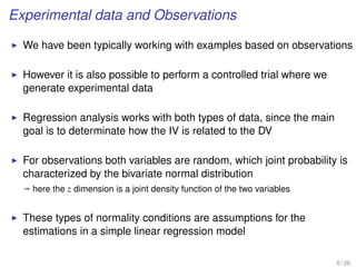 Experimental data and Observations
We have been typically working with examples based on observations
However it is also possible to perform a controlled trial where we
generate experimental data
Regression analysis works with both types of data, since the main
goal is to determinate how the IV is related to the DV
For observations both variables are random, which joint probability is
characterized by the bivariate normal distribution
ª here the z dimension is a joint density function of the two variables
These types of normality conditions are assumptions for the
estimations in a simple linear regression model
6 / 26
 