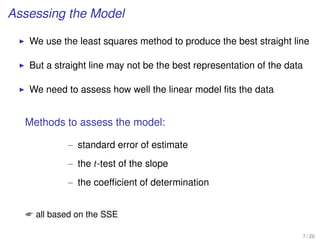 Assessing the Model
We use the least squares method to produce the best straight line
But a straight line may not be the best representation of the data
We need to assess how well the linear model ﬁts the data
Methods to assess the model:
– standard error of estimate
– the t-test of the slope
– the coefﬁcient of determination
 all based on the SSE
7 / 26
 