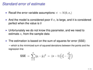 Standard error of estimate
Recall the error variable assumptions: ∼ N(0, σ )
And the model is considered poor if σ is large, and it is considered
perfect when the value is 0
Unfortunately we do not know this parameter, and we need to
estimate σ from the sample data
The estimation is based on the sum of squares for error (SSE)
ª which is the minimized sum of squared deviations between the points and the
regression line
SSE =
n
i=1
(yi − ˆyi)2
= (n − 1) s2
y −
s2
xy
s2
x
8 / 26
 