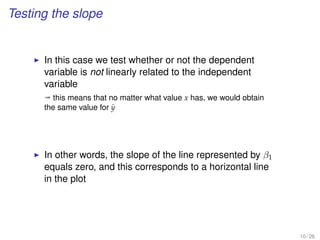 Testing the slope
In this case we test whether or not the dependent
variable is not linearly related to the independent
variable
ª this means that no matter what value x has, we would obtain
the same value for ˆy
In other words, the slope of the line represented by β1
equals zero, and this corresponds to a horizontal line
in the plot
10 / 26
 