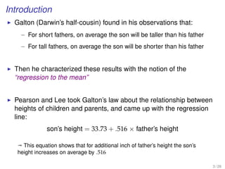 Introduction
Galton (Darwin’s half-cousin) found in his observations that:
– For short fathers, on average the son will be taller than his father
– For tall fathers, on average the son will be shorter than his father
Then he characterized these results with the notion of the
“regression to the mean”
Pearson and Lee took Galton’s law about the relationship between
heights of children and parents, and came up with the regression
line:
son’s height = 33.73 + .516 × father’s height
ª This equation shows that for additional inch of father’s height the son’s
height increases on average by .516
3 / 28
 