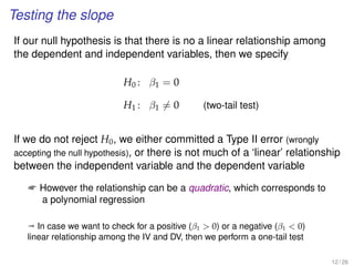 Testing the slope
If our null hypothesis is that there is no a linear relationship among
the dependent and independent variables, then we specify
H0 : β1 = 0
H1 : β1 = 0 (two-tail test)
If we do not reject H0, we either committed a Type II error (wrongly
accepting the null hypothesis), or there is not much of a ‘linear’ relationship
between the independent variable and the dependent variable
 However the relationship can be a quadratic, which corresponds to
a polynomial regression
ª In case we want to check for a positive (β1  0) or a negative (β1  0)
linear relationship among the IV and DV, then we perform a one-tail test
12 / 26
 