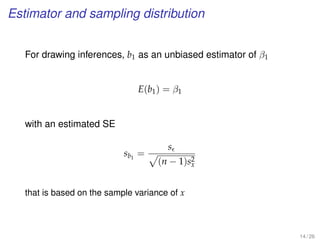 Estimator and sampling distribution
For drawing inferences, b1 as an unbiased estimator of β1
E(b1) = β1
with an estimated SE
sb1
=
s
(n − 1)s2
x
that is based on the sample variance of x
14 / 26
 
