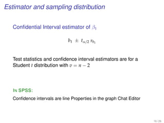 Estimator and sampling distribution
Conﬁdential Interval estimator of β1
b1 ± tα/2 sb1
Test statistics and conﬁdence interval estimators are for a
Student t distribution with v = n − 2
IN SPSS:
Conﬁdence intervals are line Properties in the graph Chat Editor
16 / 26
 