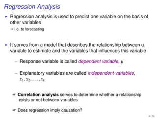 Regression Analysis
Regression analysis is used to predict one variable on the basis of
other variables
ª i.e. to forecasting
It serves from a model that describes the relationship between a
variable to estimate and the variables that inﬂuences this variable
– Response variable is called dependent variable, y
– Explanatory variables are called independent variables,
x1, x2, . . . , xk
 Correlation analysis serves to determine whether a relationship
exists or not between variables
 Does regression imply causation?
4 / 28
 