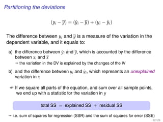 Partitioning the deviations
(yi − y) = (ˆyi − y) + (yi − ˆyi)
The difference between yi and y is a measure of the variation in the
dependent variable, and it equals to:
a) the difference between ˆyi and y, which is accounted by the difference
between xi and x
ª the variation in the DV is explained by the changes of the IV
b) and the difference between yi and ˆyi, which represents an unexplained
variation in x
 If we square all parts of the equation, and sum over all sample points,
we end up with a statistic for the variation in y
total SS = explained SS + residual SS
ª i.e. sum of squares for regression (SSR) and the sum of squares for error (SSE)
22 / 26
 