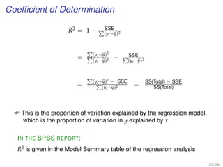 Coefﬁcient of Determination
R2 = 1 − SSE
(yi−y)2
=
(yi−y)2
(yi−y)2 − SSE
(yi−y)2
=
(yi−y)2 − SSE
(yi−y)2 = SS(Total) − SSE
SS(Total)
 This is the proportion of variation explained by the regression model,
which is the proportion of variation in y explained by x
IN THE SPSS REPORT:
R2
is given in the Model Summary table of the regression analysis
23 / 26
 