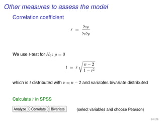 Other measures to assess the model
Correlation coefﬁcient
r =
sxy
sxsy
We use t-test for H0 : ρ = 0
t = r
n − 2
1 − r2
which is t distributed with v = n − 2 and variables bivariate distributed
Calculate r in SPSS
Analyze Correlate Bivariate (select variables and choose Pearson)
24 / 26
 