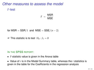 Other measures to assess the model
F-test
F =
MSR
MSE
for MSR = SSR/1 and MSE = SSE/(n − 2)
 This statistic is to test H0 : β1 = 0
IN THE SPSS REPORT:
• F-statistic value is given in the Anova table
• Value of r is in the Model Summary table, whereas the t statistics is
given in the table for the Coefﬁcients in the regression analysis
25 / 26
 