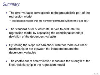Summary
The error variable corresponds to the probabilistic part of the
regression model
ª independent values that are normally distributed with mean 0 and sd σ
The standard error of estimate serves to evaluate the
regression model by assessing the conditional standard
deviation of the dependent variable
By testing the slope we can check whether there is a linear
relationship or not between the independent and the
dependent variables
The coefﬁcient of determination measures the strength of the
linear relationship in the regression model
26 / 26
 
