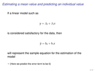 Estimating a mean value and predicting an individual value
If a linear model such as
y = β0 + β1x
is considered satisfactory for the data, then
ˆy = b0 + b1x
will represent the sample equation for the estimation of the
model
ª (Here we predict the error term to be 0)
4 / 31
 