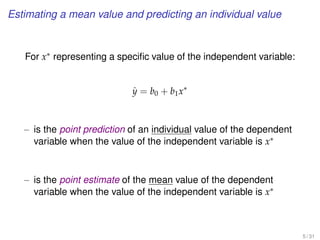 Estimating a mean value and predicting an individual value
For x∗ representing a speciﬁc value of the independent variable:
ˆy = b0 + b1x∗
– is the point prediction of an individual value of the dependent
variable when the value of the independent variable is x∗
– is the point estimate of the mean value of the dependent
variable when the value of the independent variable is x∗
5 / 31
 
