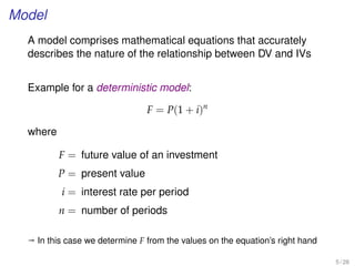 Model
A model comprises mathematical equations that accurately
describes the nature of the relationship between DV and IVs
Example for a deterministic model:
F = P(1 + i)n
where
F = future value of an investment
P = present value
i = interest rate per period
n = number of periods
ª In this case we determine F from the values on the equation’s right hand
5 / 28
 