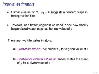 Interval estimators
A small p-value for H0 : β1 = 0 suggests a nonzero slope in
the regression line
However, for a better judgment we need to see how closely
the predicted value matches the true value of y
There are two interval estimators:
a) Prediction interval that predicts y for a given value of x
b) Conﬁdence interval estimator that estimates the mean
of y for a given value of x
6 / 31
 