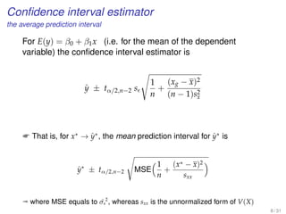 Conﬁdence interval estimator
the average prediction interval
For E(y) = β0 + β1x (i.e. for the mean of the dependent
variable) the conﬁdence interval estimator is
ˆy ± tα/2,n−2 s
1
n
+
(xg − x)2
(n − 1)s2
x
 That is, for x∗
→ ˆy∗
, the mean prediction interval for ˆy∗
is
ˆy∗
± tα/2,n−2 MSE
1
n
+
(x∗ − x)2
sxx
ª where MSE equals to ˆσ 2
, whereas sxx is the unnormalized form of V(X)
8 / 31
 