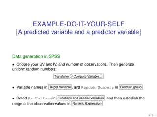 EXAMPLE-DO-IT-YOUR-SELF
[A predicted variable and a predictor variable]
Data generation in SPSS
• Choose your DV and IV, and number of observations. Then generate
uniform random numbers:
Transform Compute Variable...
• Variable names in Target Variable , and Random Numbers in Function group
• Select Rv.Uniform in Functions and Special Variables , and then establish the
range of the observation values in Numeric Expression
9 / 31
 