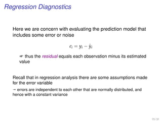 Regression Diagnostics
Here we are concern with evaluating the prediction model that
includes some error or noise
ei = yi − ˆyi
 thus the residual equals each observation minus its estimated
value
Recall that in regression analysis there are some assumptions made
for the error variable
ª errors are independent to each other that are normally distributed, and
hence with a constant variance
15 / 31
 