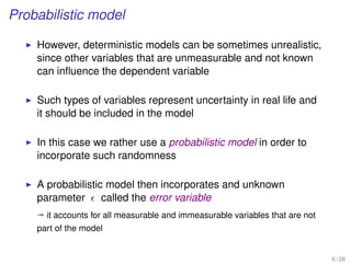 Probabilistic model
However, deterministic models can be sometimes unrealistic,
since other variables that are unmeasurable and not known
can inﬂuence the dependent variable
Such types of variables represent uncertainty in real life and
it should be included in the model
In this case we rather use a probabilistic model in order to
incorporate such randomness
A probabilistic model then incorporates and unknown
parameter called the error variable
ª it accounts for all measurable and immeasurable variables that are not
part of the model
6 / 28
 