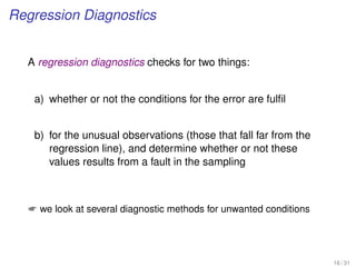 Regression Diagnostics
A regression diagnostics checks for two things:
a) whether or not the conditions for the error are fulﬁl
b) for the unusual observations (those that fall far from the
regression line), and determine whether or not these
values results from a fault in the sampling
 we look at several diagnostic methods for unwanted conditions
16 / 31
 