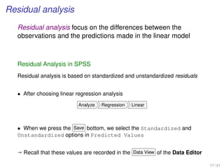 Residual analysis
Residual analysis focus on the differences between the
observations and the predictions made in the linear model
Residual Analysis in SPSS
Residual analysis is based on standardized and unstandardized residuals
• After choosing linear regression analysis
Analyze Regression Linear
• When we press the Save bottom, we select the Standardized and
Unstandardized options in Predicted Values
ª Recall that these values are recorded in the Data View of the Data Editor
17 / 31
 