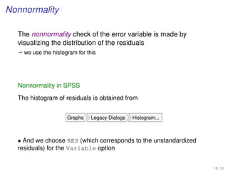 Nonnormality
The nonnormality check of the error variable is made by
visualizing the distribution of the residuals
ª we use the histogram for this
Nonnormality in SPSS
The histogram of residuals is obtained from
Graphs Legacy Dialogs Histogram...
• And we choose RES (which corresponds to the unstandardized
residuals) for the Variable option
18 / 31
 
