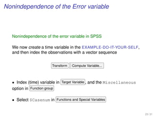Nonindependence of the Error variable
Nonindependence of the error variable in SPSS
We now create a time variable in the EXAMPLE-DO-IT-YOUR-SELF,
and then index the observations with a vector sequence
Transform Compute Variable...
• Index (time) variable in Target Variable , and the Miscellaneous
option in Function group
• Select $Casenum in Functions and Special Variables
23 / 31
 