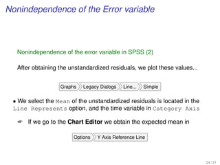 Nonindependence of the Error variable
Nonindependence of the error variable in SPSS (2)
After obtaining the unstandardized residuals, we plot these values...
Graphs Legacy Dialogs Line... Simple
• We select the Mean of the unstandardized residuals is located in the
Line Represents option, and the time variable in Category Axis
 If we go to the Chart Editor we obtain the expected mean in
Options Y Axis Reference Line
24 / 31
 