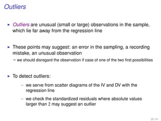 Outliers
Outliers are unusual (small or large) observations in the sample,
which lie far away from the regression line
These points may suggest: an error in the sampling, a recording
mistake, an unusual observation
ª we should disregard the observation if case of one of the two ﬁrst possibilities
To detect outliers:
– we serve from scatter diagrams of the IV and DV with the
regression line
– we check the standardized residuals where absolute values
larger than 2 may suggest an outlier
25 / 31
 