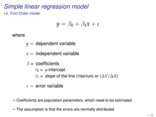 Simple linear regression model
i.e. First Order model
y = β0 + β1x +
where
y = dependent variable
x = independent variable
β = coefﬁcients
β0 = y-intercept
β1 = slope of the line (rise/run) or (∆Y/∆X)
= error variable
ª Coefﬁcients are population parameters, which need to be estimated
ª The assumption is that the errors are normally distributed
7 / 28
 
