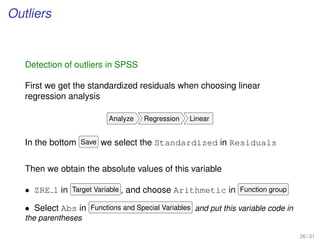 Outliers
Detection of outliers in SPSS
First we get the standardized residuals when choosing linear
regression analysis
Analyze Regression Linear
In the bottom Save we select the Standardized in Residuals
Then we obtain the absolute values of this variable
• ZRE 1 in Target Variable , and choose Arithmetic in Function group
• Select Abs in Functions and Special Variables and put this variable code in
the parentheses
26 / 31
 