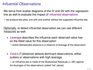 Inﬂuential Observations
We serve from scatter diagrams of the IV and DV with the regression
line as well to evaluate the impact of inﬂuential observations
ª we produce two plots, one with and another without the supposed inﬂuential obs.
Optionally, to detect inﬂuential observation we can use different
measures as well:
Leverage describes the inﬂuence each observed value has
on the ﬁtted value for this observation
ª where Mahalanobis distance is a measure of leverage of the observation
Cook’s D (distance) detects dominant observations, either
outliers or observations with high leverage
ª an Inﬂuence plot is made of the Studentized Residuals (ei/SE) against
the leverages of the observations (called ‘hat’ values)
27 / 31
 