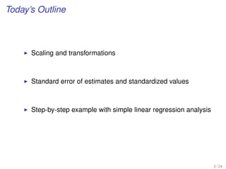 Today’s Outline
Scaling and transformations
Standard error of estimates and standardized values
Step-by-step example with simple linear regression analysis
2 / 24
 